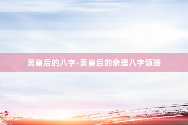 萧皇后的八字-萧皇后的命理八字领略