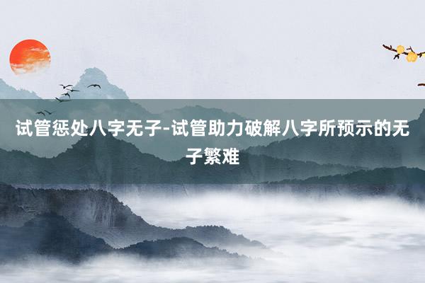 试管惩处八字无子-试管助力破解八字所预示的无子繁难