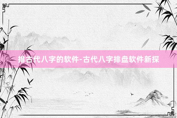 排古代八字的软件-古代八字排盘软件新探